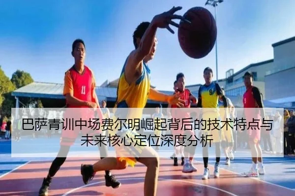 巴萨青训中场费尔明崛起背后的技术特点与未来核心定位深度分析