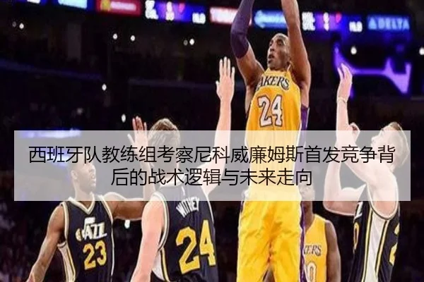 西班牙队教练组考察尼科威廉姆斯首发竞争背后的战术逻辑与未来走向